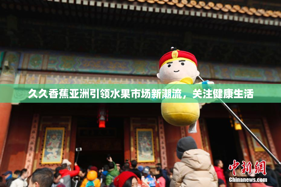 久久香蕉亚洲引领水果市场新潮流，关注健康生活