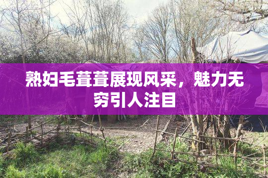 熟妇毛葺葺展现风采，魅力无穷引人注目
