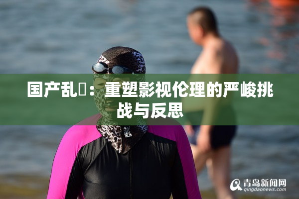 国产乱婬：重塑影视伦理的严峻挑战与反思