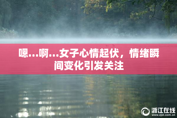 嗯…啊…女子心情起伏，情绪瞬间变化引发关注