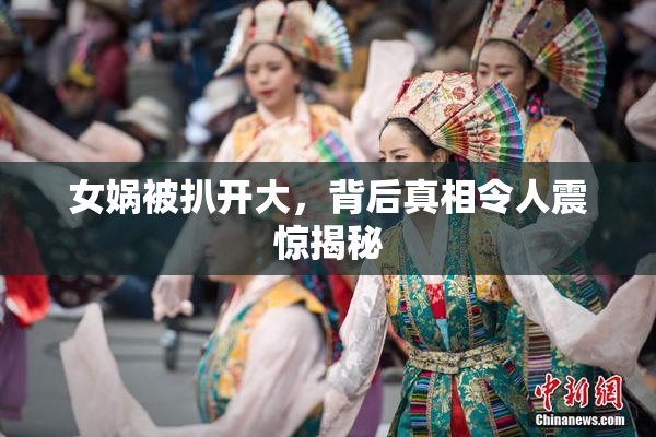 女娲被扒开大，背后真相令人震惊揭秘