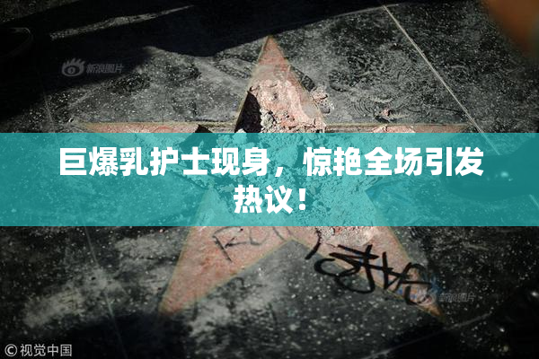 巨爆乳护士现身，惊艳全场引发热议！
