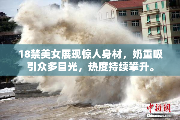18禁美女展现惊人身材，奶重吸引众多目光，热度持续攀升。
