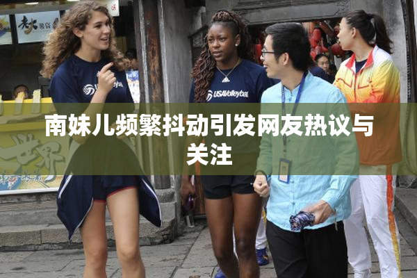南妹儿频繁抖动引发网友热议与关注