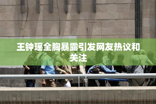 王钟瑶全胸暴露引发网友热议和关注