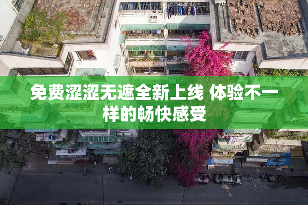 免费涩涩无遮全新上线 体验不一样的畅快感受