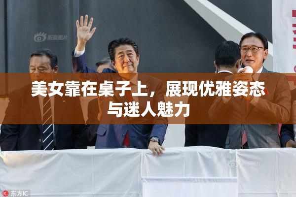 美女靠在桌子上，展现优雅姿态与迷人魅力