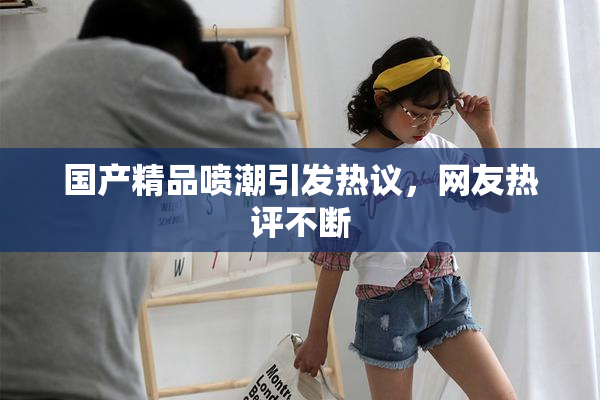 国产精品喷潮引发热议，网友热评不断