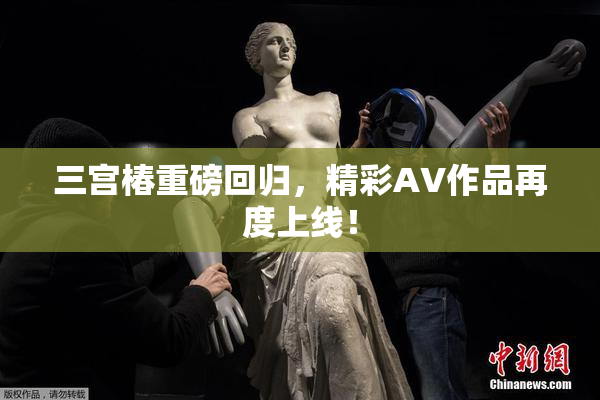 三宫椿重磅回归，精彩AV作品再度上线！