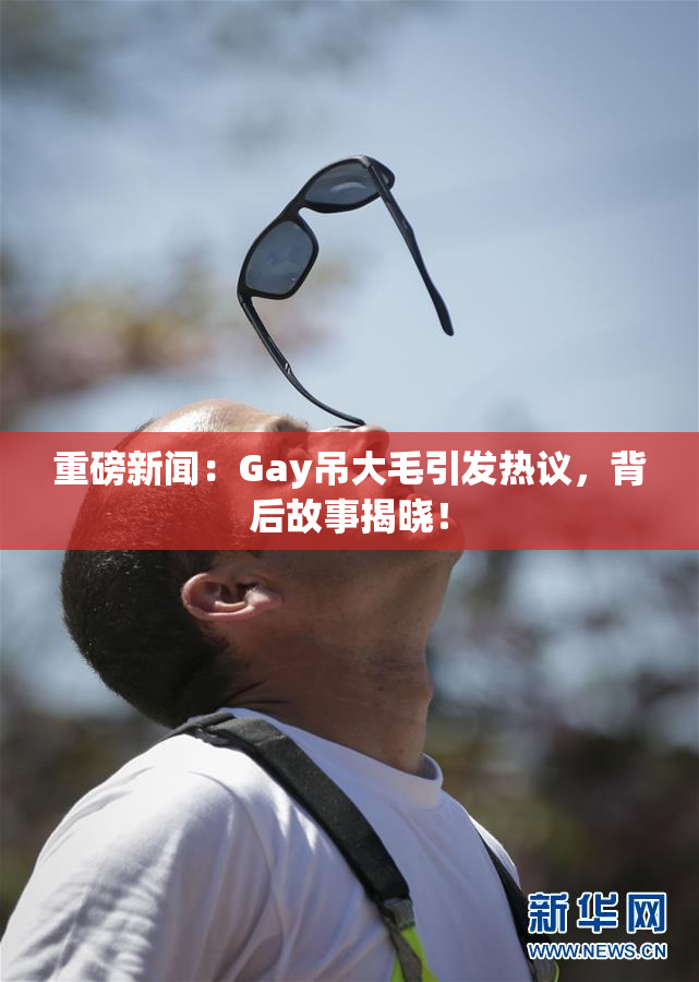重磅新闻：Gay吊大毛引发热议，背后故事揭晓！