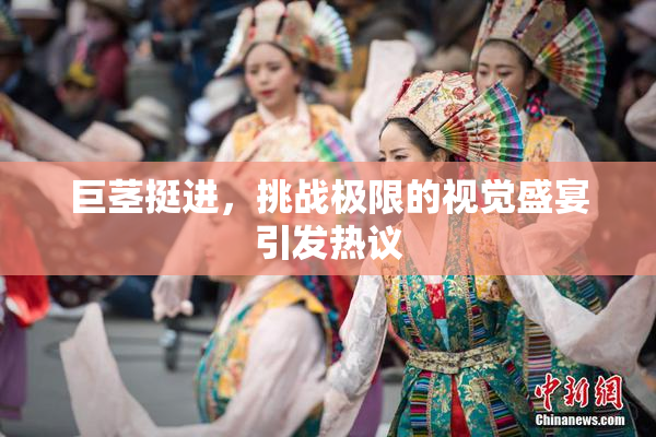 巨茎挺进，挑战极限的视觉盛宴引发热议