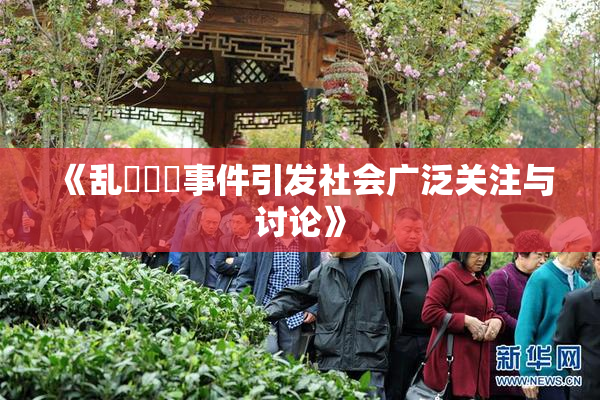 《乱婬妺妺事件引发社会广泛关注与讨论》
