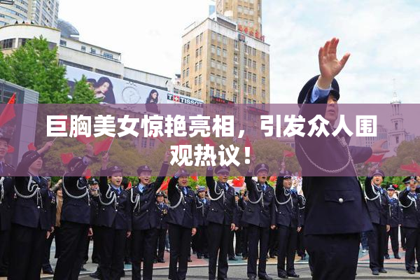 巨胸美女惊艳亮相，引发众人围观热议！