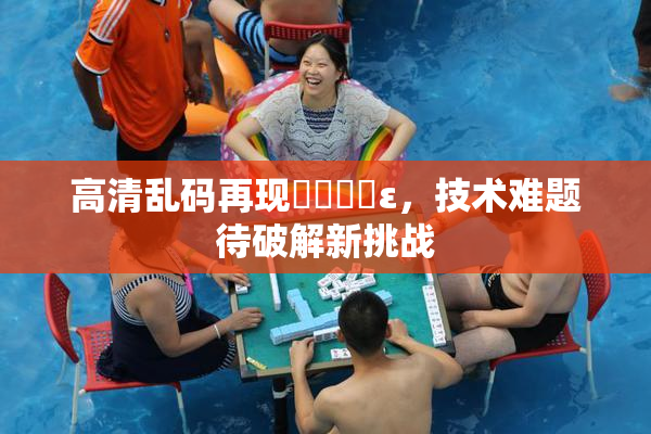 高清乱码再现❌‌❌‌ε，技术难题待破解新挑战