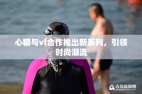心糖与vl合作推出新系列，引领时尚潮流