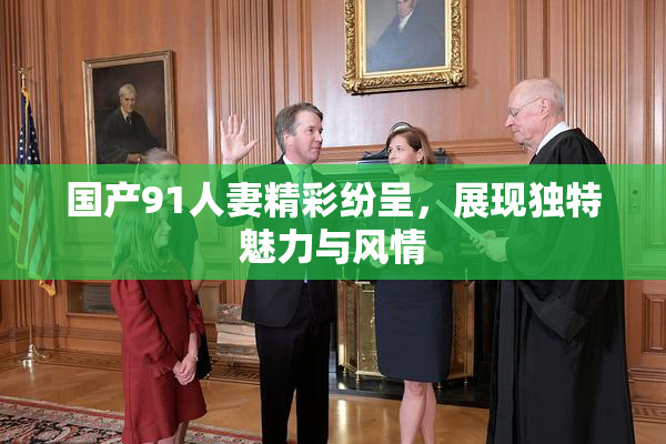 国产91人妻精彩纷呈，展现独特魅力与风情