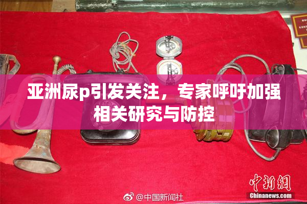 亚洲尿p引发关注，专家呼吁加强相关研究与防控