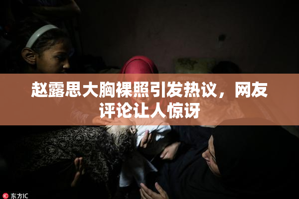 赵露思大胸裸照引发热议，网友评论让人惊讶