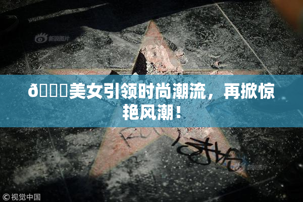 🔞美女引领时尚潮流，再掀惊艳风潮！