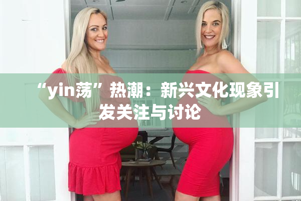 “yin荡”热潮：新兴文化现象引发关注与讨论