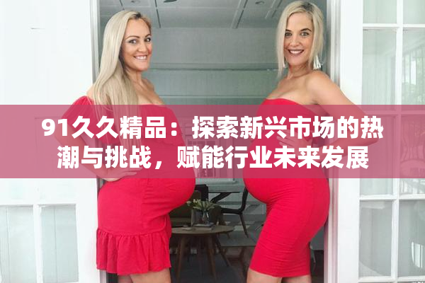 91久久精品：探索新兴市场的热潮与挑战，赋能行业未来发展