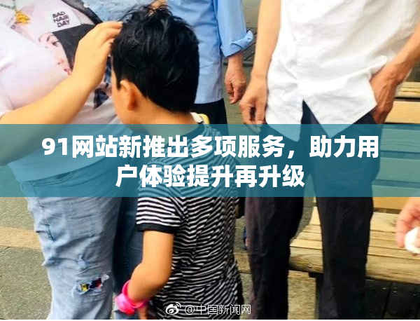 91网站新推出多项服务，助力用户体验提升再升级