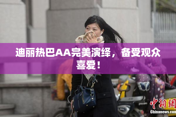 迪丽热巴AA完美演绎，备受观众喜爱！