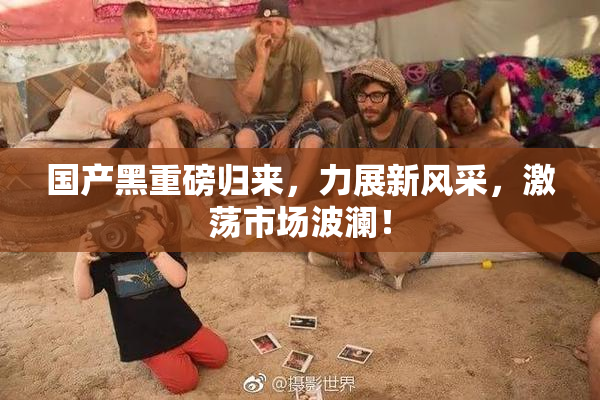 国产黑重磅归来，力展新风采，激荡市场波澜！