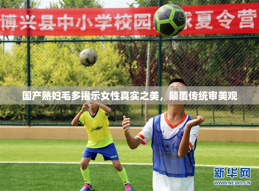 国产熟妇毛多揭示女性真实之美，颠覆传统审美观