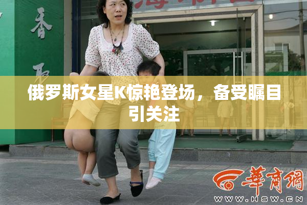 俄罗斯女星K惊艳登场，备受瞩目引关注
