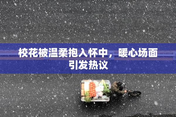 校花被温柔抱入怀中，暖心场面引发热议