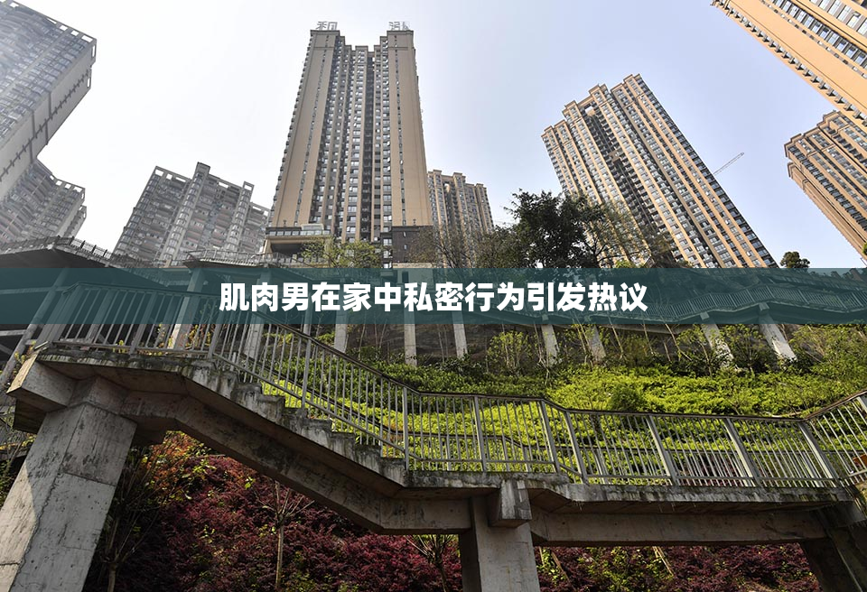 肌肉男在家中私密行为引发热议