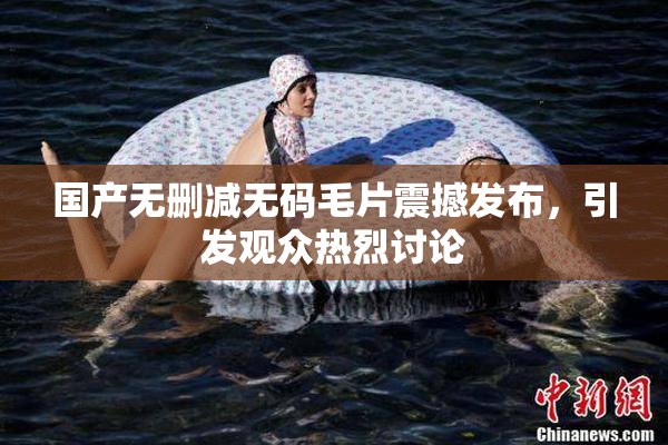 国产无删减无码毛片震撼发布，引发观众热烈讨论