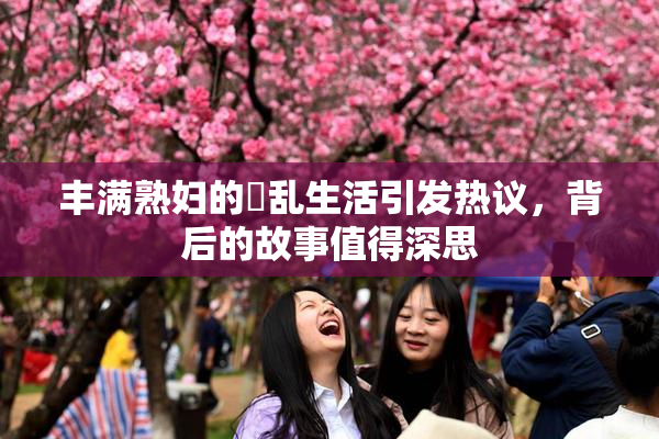 丰满熟妇的婬乱生活引发热议，背后的故事值得深思