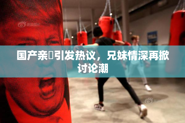 国产亲妺引发热议，兄妹情深再掀讨论潮