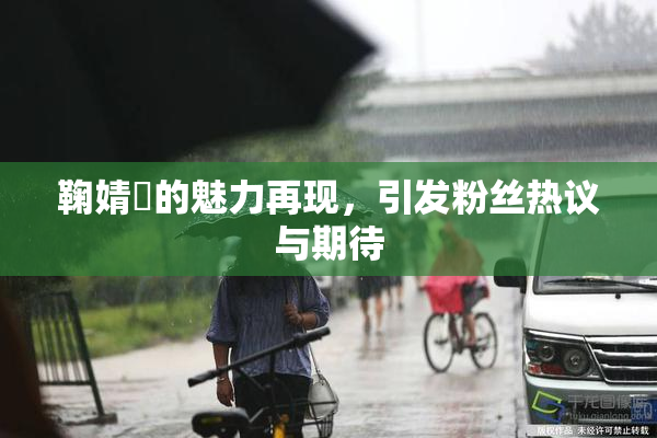 鞠婧祎的魅力再现，引发粉丝热议与期待