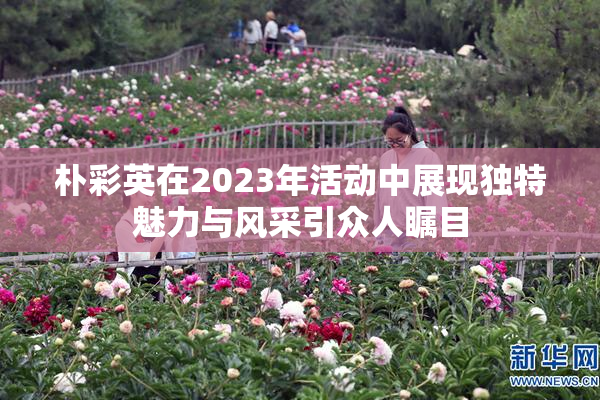朴彩英在2023年活动中展现独特魅力与风采引众人瞩目