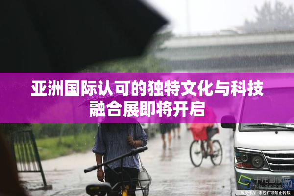 亚洲国际认可的独特文化与科技融合展即将开启