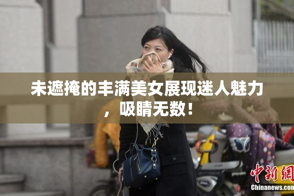 未遮掩的丰满美女展现迷人魅力，吸睛无数！