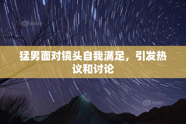 猛男面对镜头自我满足，引发热议和讨论