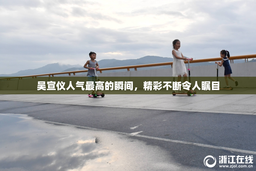 吴宣仪人气最高的瞬间，精彩不断令人瞩目