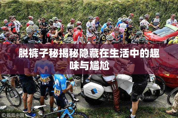 脱裤子秘揭秘隐藏在生活中的趣味与尴尬