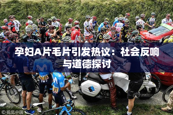 孕妇A片毛片引发热议：社会反响与道德探讨