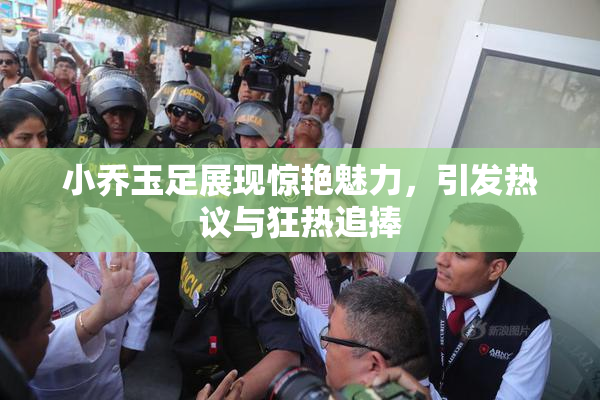 小乔玉足展现惊艳魅力，引发热议与狂热追捧