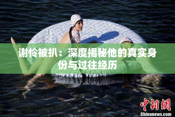 谢怜被扒：深度揭秘他的真实身份与过往经历