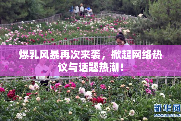 爆乳风暴再次来袭，掀起网络热议与话题热潮！