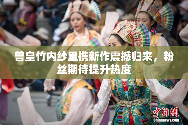 兽皇竹内纱里携新作震撼归来，粉丝期待提升热度