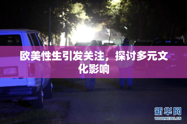 欧美性生引发关注，探讨多元文化影响