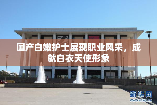 国产白嫩护士展现职业风采，成就白衣天使形象