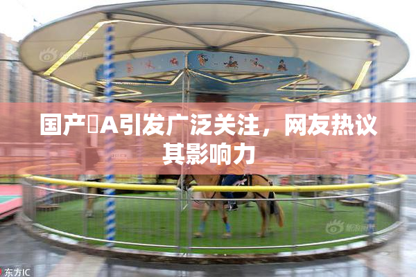 国产婬A引发广泛关注，网友热议其影响力